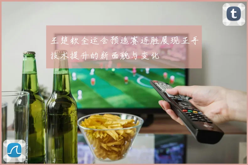 王楚钦全运会预选赛连胜展现正手技术提升的新面貌与变化
