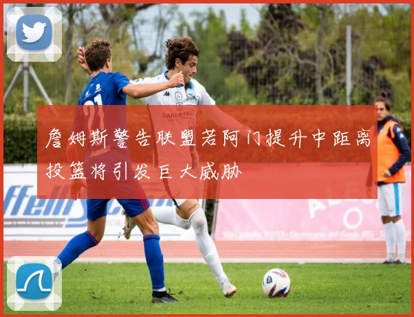 詹姆斯警告联盟若阿门提升中距离投篮将引发巨大威胁