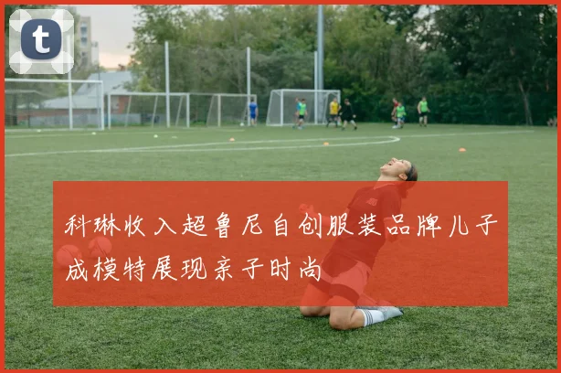 科琳收入超鲁尼自创服装品牌儿子成模特展现亲子时尚