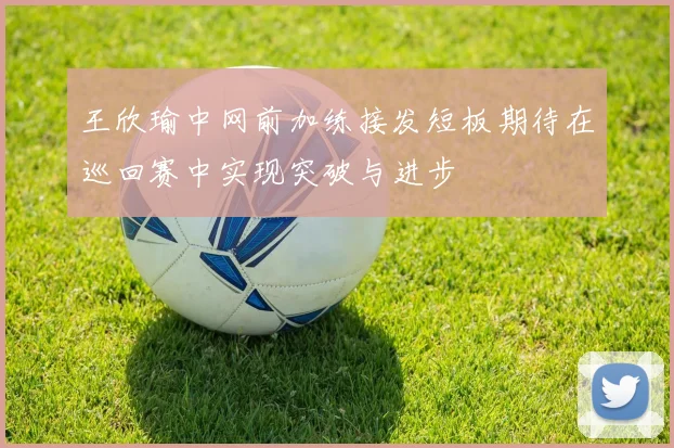 王欣瑜中网前加练接发短板期待在巡回赛中实现突破与进步