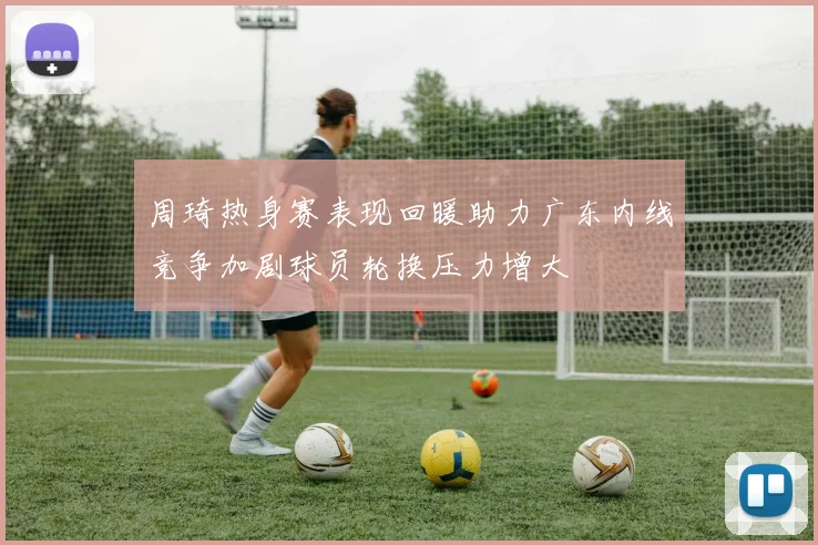 周琦热身赛表现回暖助力广东内线竞争加剧球员轮换压力增大